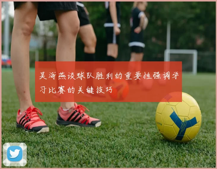 吴海燕谈球队胜利的重要性强调学习比赛的关键技巧