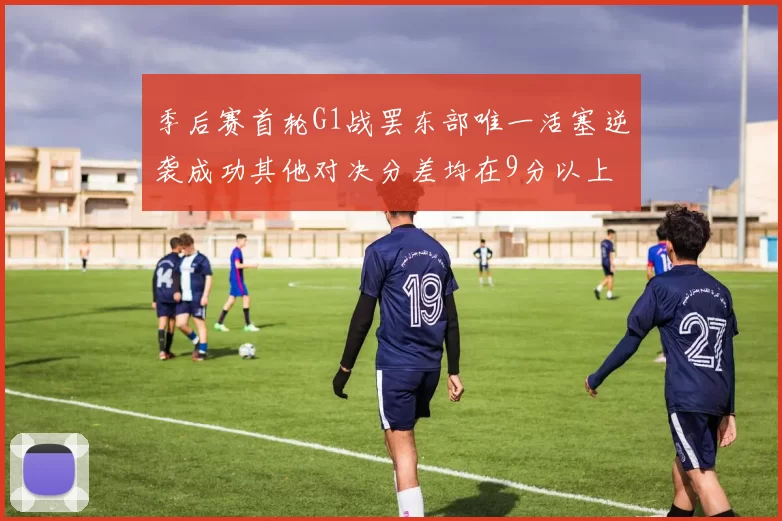 季后赛首轮G1战罢东部唯一活塞逆袭成功其他对决分差均在9分以上