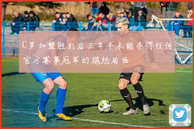 C罗加盟胜利后三年半未能夺得任何官方赛事冠军的尴尬局面