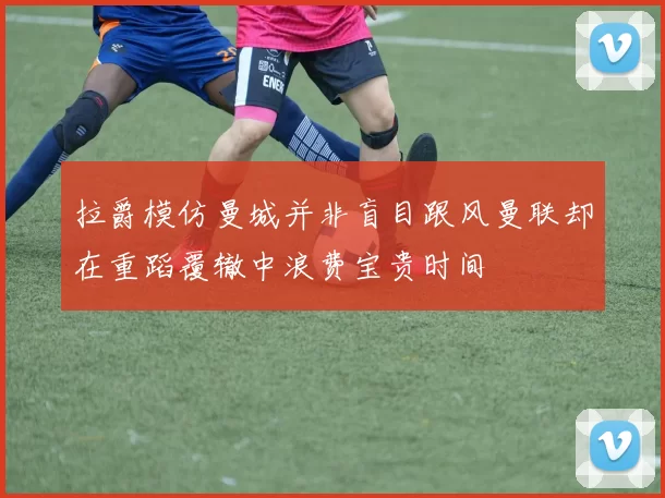 拉爵模仿曼城并非盲目跟风曼联却在重蹈覆辙中浪费宝贵时间