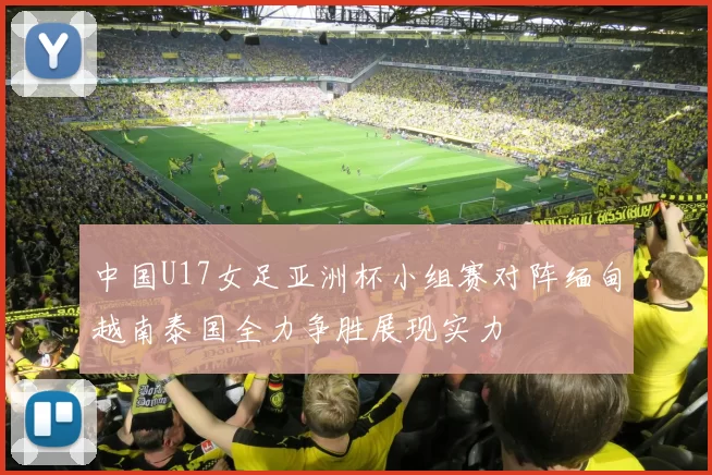 中国U17女足亚洲杯小组赛对阵缅甸越南泰国全力争胜展现实力