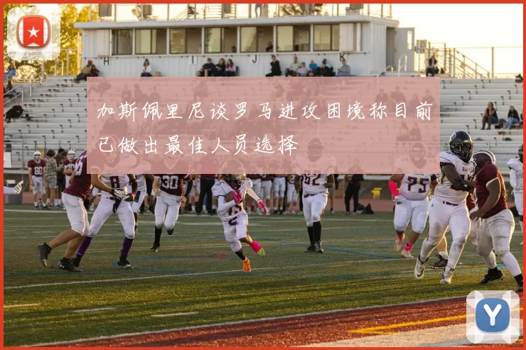 加斯佩里尼谈罗马进攻困境称目前已做出最佳人员选择