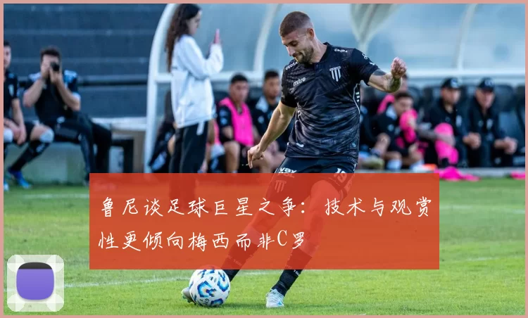 鲁尼谈足球巨星之争：技术与观赏性更倾向梅西而非C罗