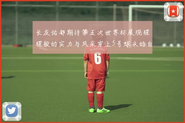 长友佑都期待第五次世界杯展现猩猩般的实力与风采穿上5号球衣的自豪感