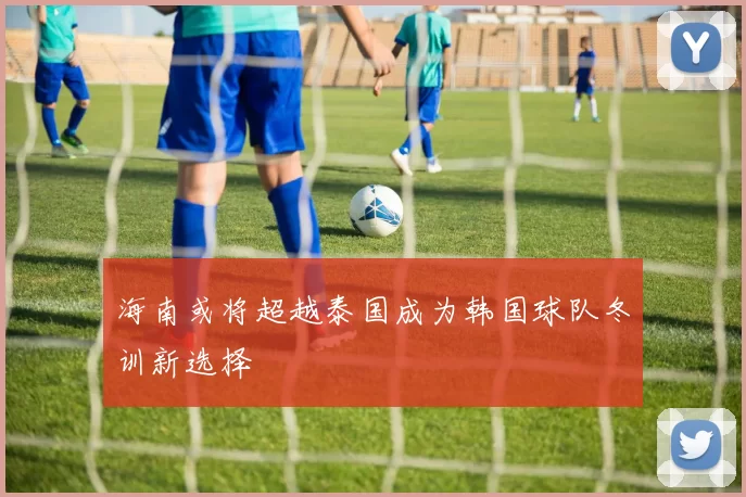 海南或将超越泰国成为韩国球队冬训新选择