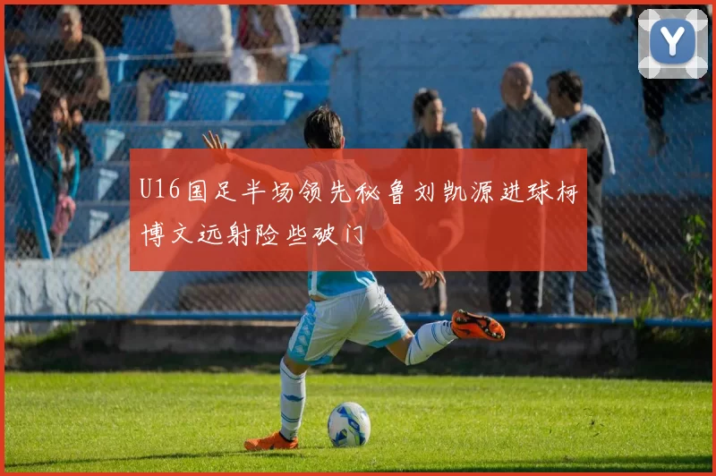 U16国足半场领先秘鲁刘凯源进球柯博文远射险些破门
