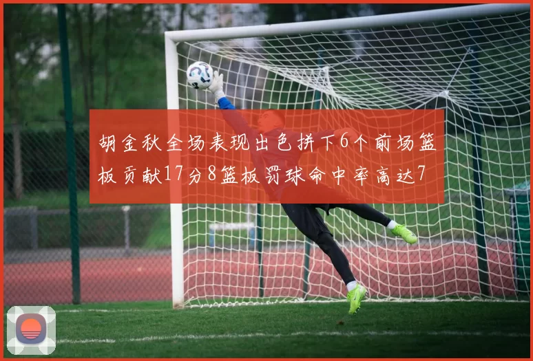 胡金秋全场表现出色拼下6个前场篮板贡献17分8篮板罚球命中率高达75