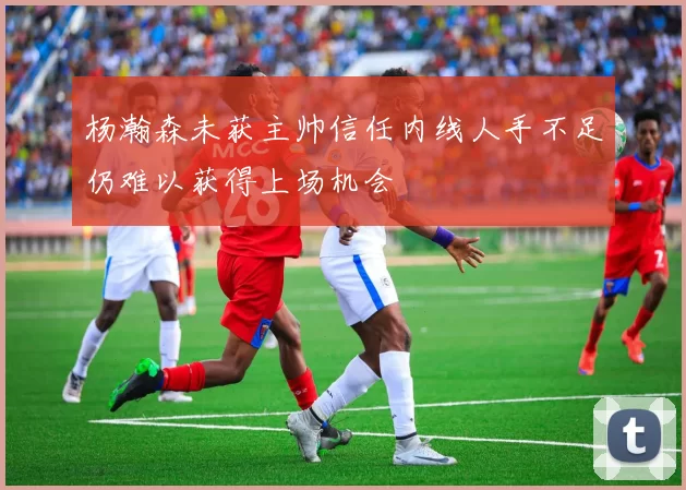 杨瀚森未获主帅信任内线人手不足仍难以获得上场机会