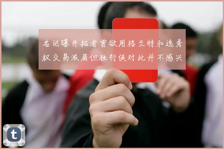 名记曝开拓者曾欲用格兰特和选秀权交易浓眉但独行侠对此并不感兴趣