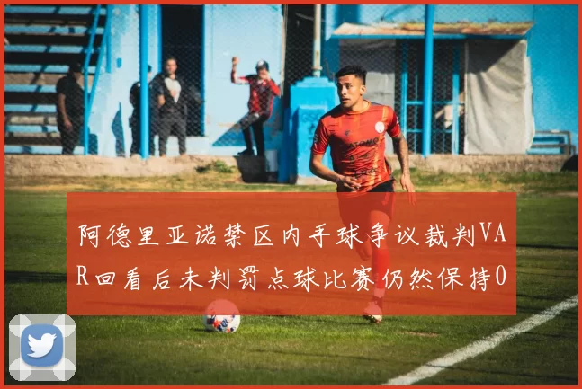阿德里亚诺禁区内手球争议裁判VAR回看后未判罚点球比赛仍然保持0-0平局