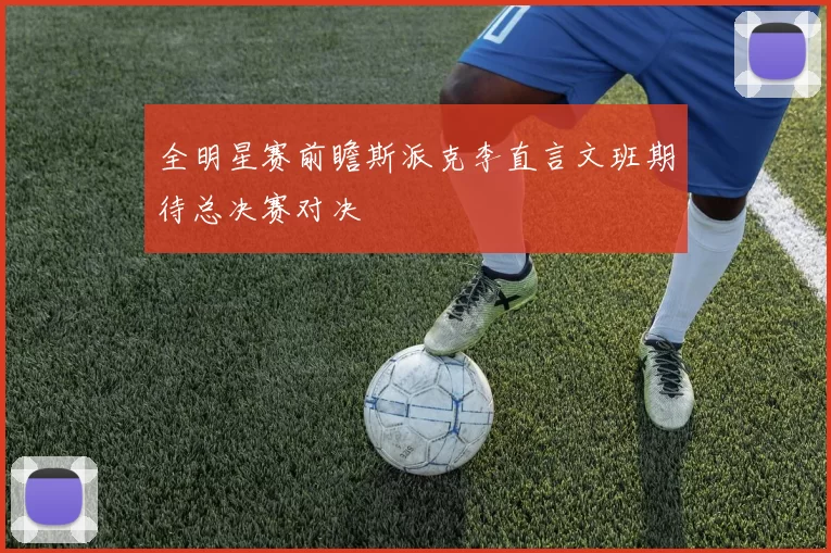 全明星赛前瞻斯派克李直言文班期待总决赛对决