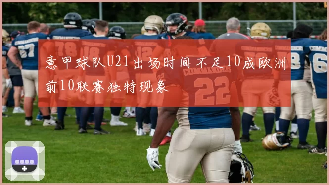 意甲球队U21出场时间不足10成欧洲前10联赛独特现象