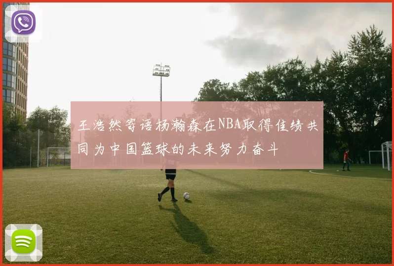 王浩然寄语杨瀚森在NBA取得佳绩共同为中国篮球的未来努力奋斗