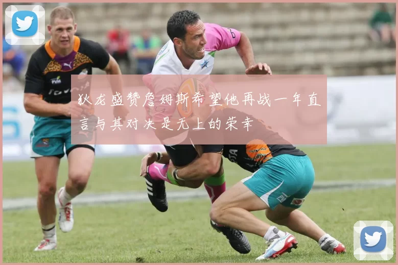 狄龙盛赞詹姆斯希望他再战一年直言与其对决是无上的荣幸