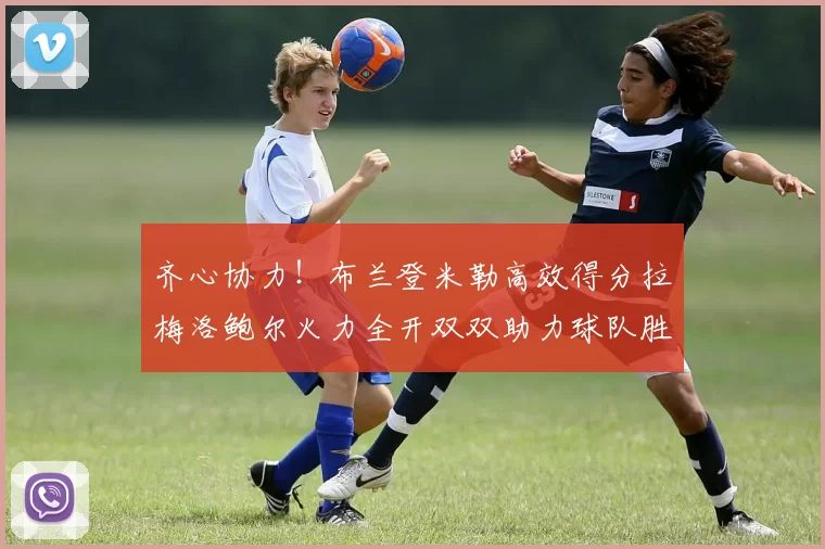 齐心协力！布兰登米勒高效得分拉梅洛鲍尔火力全开双双助力球队胜利
