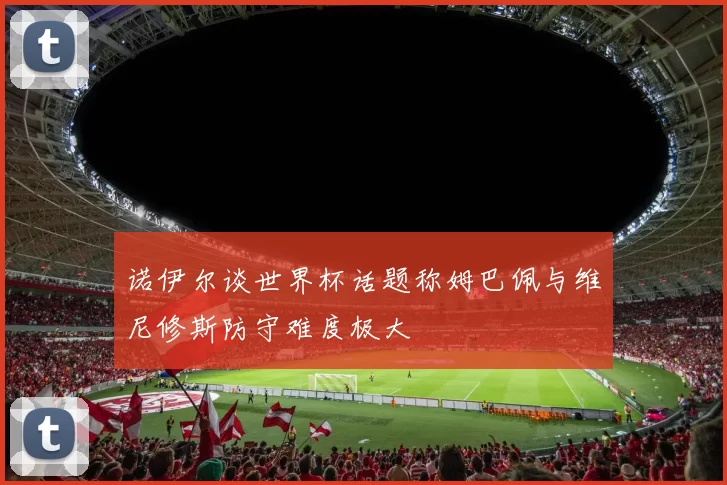 诺伊尔谈世界杯话题称姆巴佩与维尼修斯防守难度极大